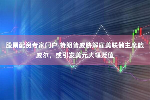 股票配资专家门户 特朗普威胁解雇美联储主席鲍威尔，或引发美元大幅贬值