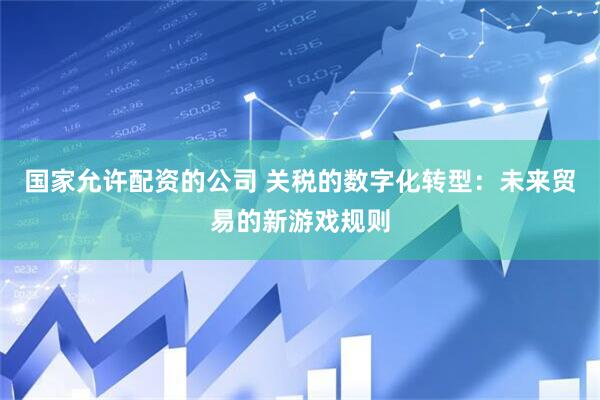国家允许配资的公司 关税的数字化转型：未来贸易的新游戏规则