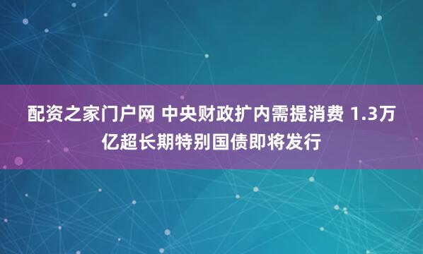 配资之家门户网 中央财政扩内需提消费 1.3万亿超长期特别国债即将发行