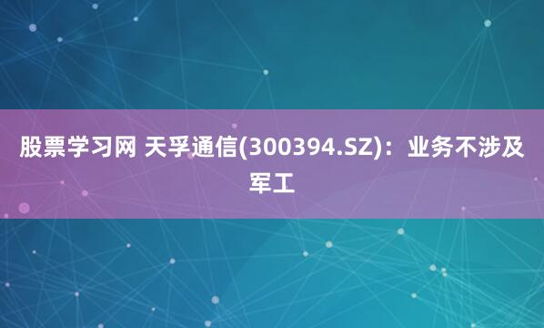 股票学习网 天孚通信(300394.SZ)：业务不涉及军工