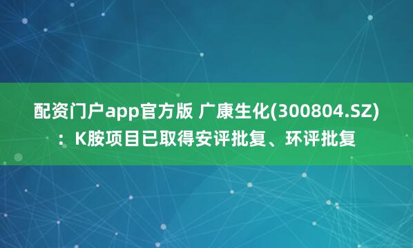 配资门户app官方版 广康生化(300804.SZ)：K胺项目已取得安评批复、环评批复