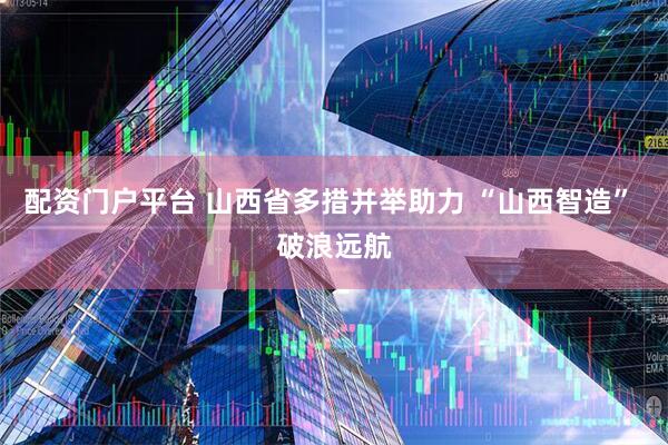 配资门户平台 山西省多措并举助力 “山西智造” 破浪远航