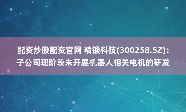 配资炒股配资官网 精锻科技(300258.SZ)：子公司现阶段未开展机器人相关电机的研发