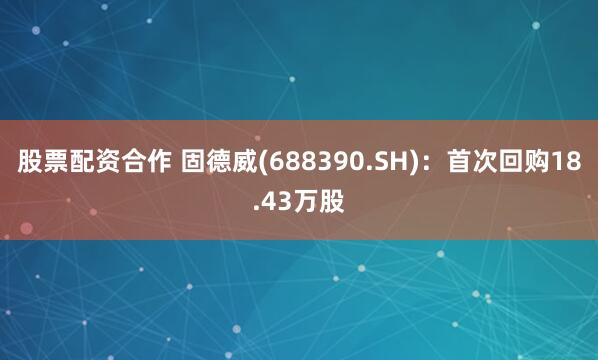 股票配资合作 固德威(688390.SH)：首次回购18.43万股