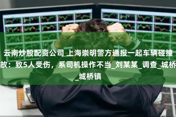 云南炒股配资公司 上海崇明警方通报一起车辆碰撞事故：致5人受伤，系司机操作不当_刘某某_调查_城桥镇