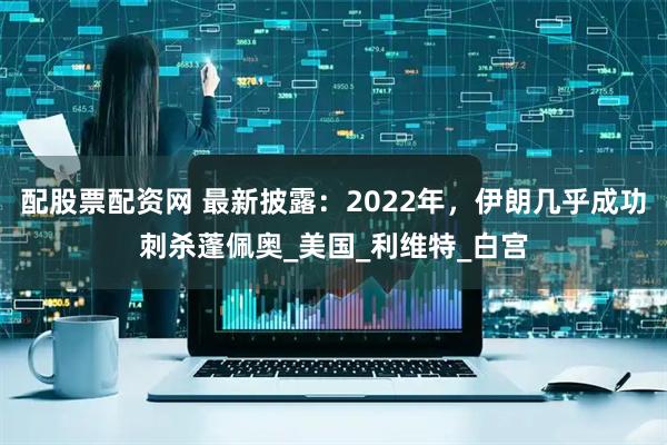 配股票配资网 最新披露：2022年，伊朗几乎成功刺杀蓬佩奥_美国_利维特_白宫
