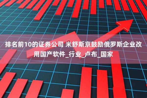 排名前10的证券公司 米舒斯京鼓励俄罗斯企业改用国产软件_行业_卢布_国家
