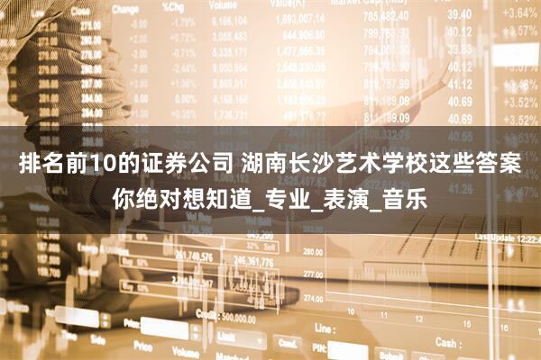 排名前10的证券公司 湖南长沙艺术学校这些答案你绝对想知道_专业_表演_音乐