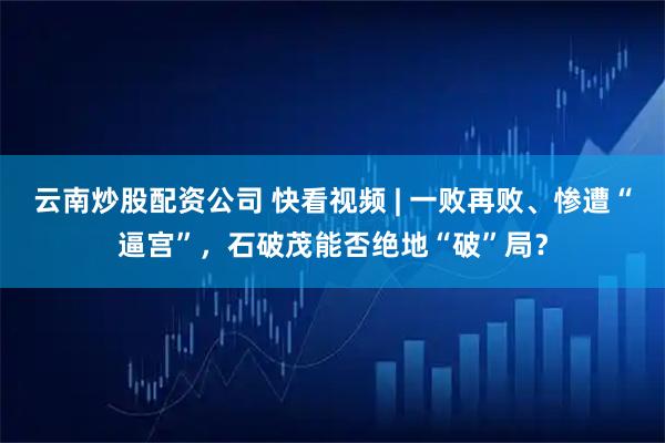云南炒股配资公司 快看视频 | 一败再败、惨遭“逼宫”，石破茂能否绝地“破”局？