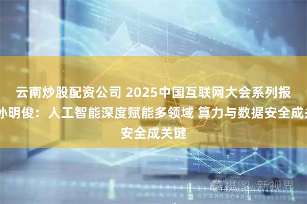 云南炒股配资公司 2025中国互联网大会系列报道 孙明俊：人工智能深度赋能多领域 算力与数据安全成关键