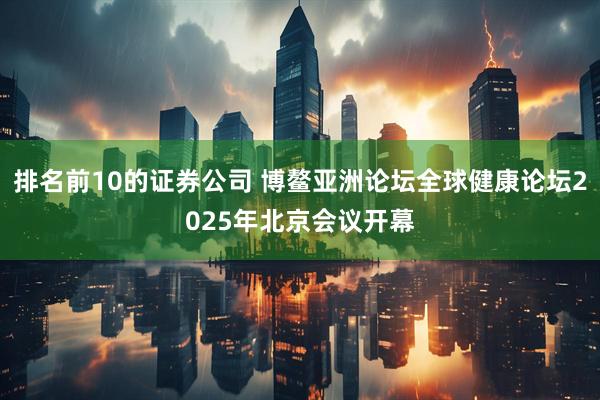 排名前10的证券公司 博鳌亚洲论坛全球健康论坛2025年北京会议开幕