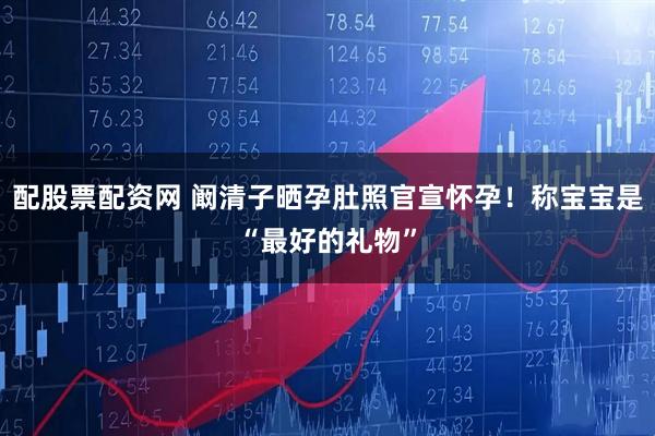 配股票配资网 阚清子晒孕肚照官宣怀孕！称宝宝是“最好的礼物”