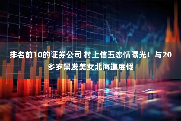 排名前10的证券公司 村上信五恋情曝光！与20多岁黑发美女北海道度假