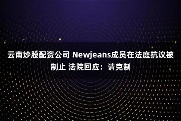 云南炒股配资公司 Newjeans成员在法庭抗议被制止 法院回应：请克制