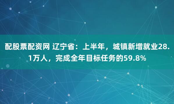 配股票配资网 辽宁省：上半年，城镇新增就业28.1万人，完成全年目标任务的59.8%