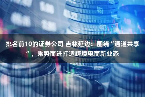 排名前10的证券公司 吉林延边：围绕“通道共享”，乘势而进打造跨境电商新业态