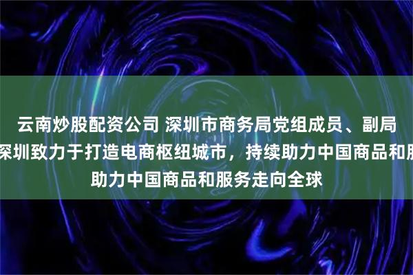云南炒股配资公司 深圳市商务局党组成员、副局长池卫国： 深圳致力于打造电商枢纽城市，持续助力中国商品和服务走向全球