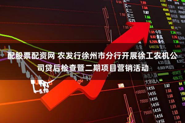 配股票配资网 农发行徐州市分行开展徐工农机公司贷后检查暨二期项目营销活动