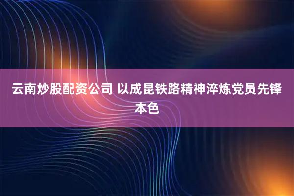 云南炒股配资公司 以成昆铁路精神淬炼党员先锋本色