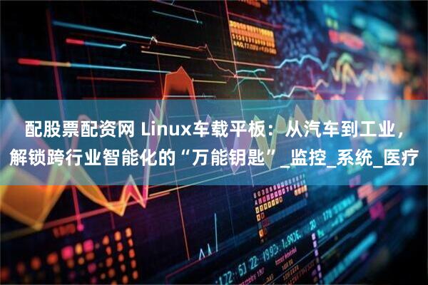 配股票配资网 Linux车载平板：从汽车到工业，解锁跨行业智能化的“万能钥匙”_监控_系统_医疗