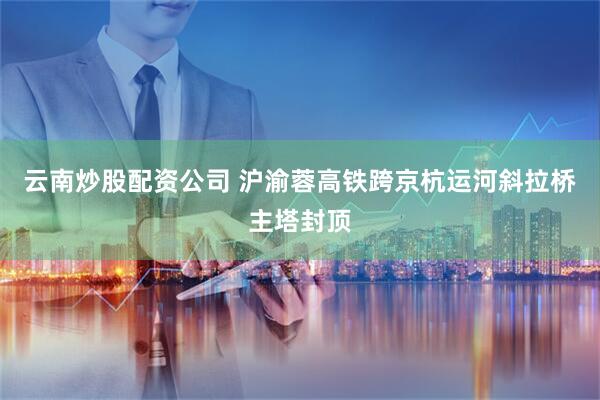 云南炒股配资公司 沪渝蓉高铁跨京杭运河斜拉桥主塔封顶