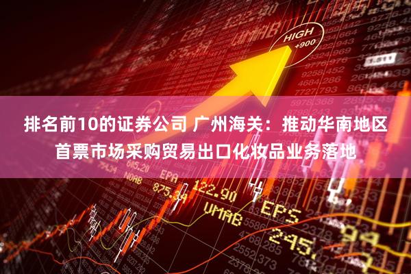 排名前10的证券公司 广州海关：推动华南地区首票市场采购贸易出口化妆品业务落地