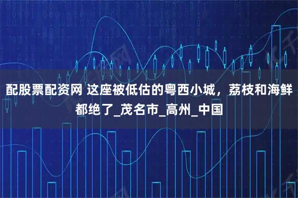 配股票配资网 这座被低估的粤西小城，荔枝和海鲜都绝了_茂名市_高州_中国