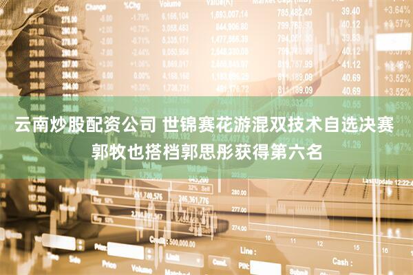 云南炒股配资公司 世锦赛花游混双技术自选决赛 郭牧也搭档郭思彤获得第六名