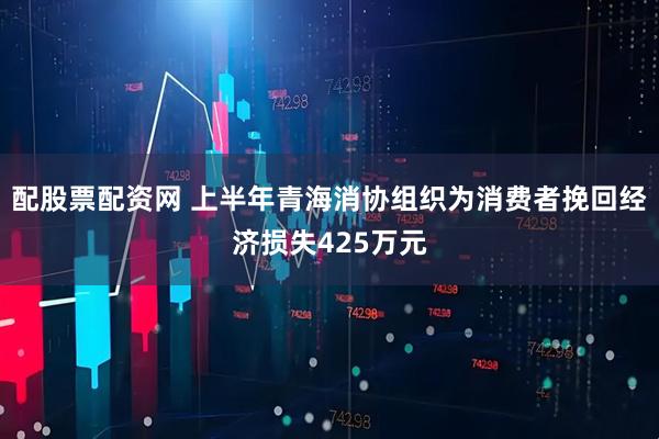 配股票配资网 上半年青海消协组织为消费者挽回经济损失425万元