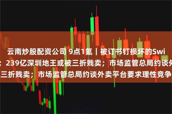 云南炒股配资公司 9点1氪｜被订书钉损坏的Switch 2拍出179万天价；239亿深圳地王或被三折贱卖；市场监管总局约谈外卖平台要求理性竞争