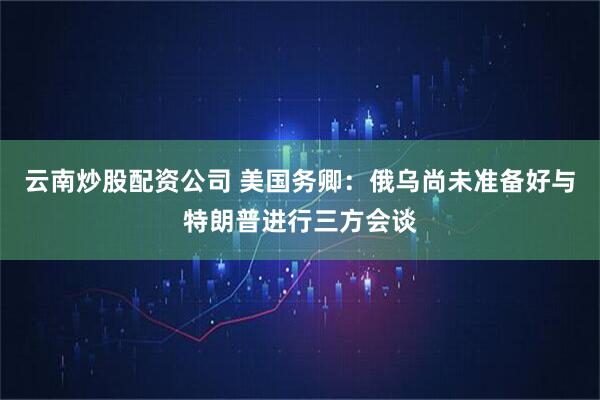 云南炒股配资公司 美国务卿：俄乌尚未准备好与特朗普进行三方会谈