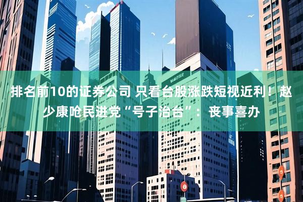 排名前10的证券公司 只看台股涨跌短视近利！赵少康呛民进党“号子治台”：丧事喜办
