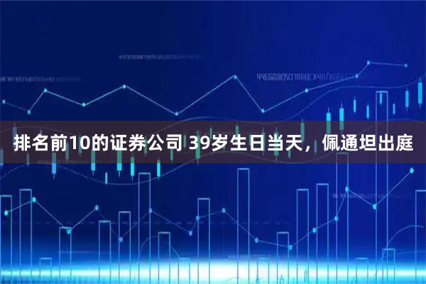 排名前10的证券公司 39岁生日当天，佩通坦出庭