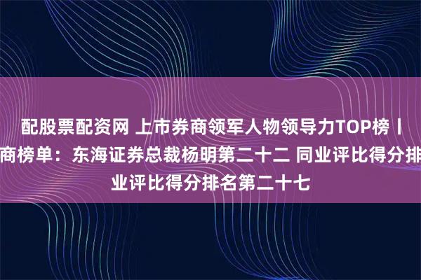 配股票配资网 上市券商领军人物领导力TOP榜丨成长发展券商榜单：东海证券总裁杨明第二十二 同业评比得分排名第二十七