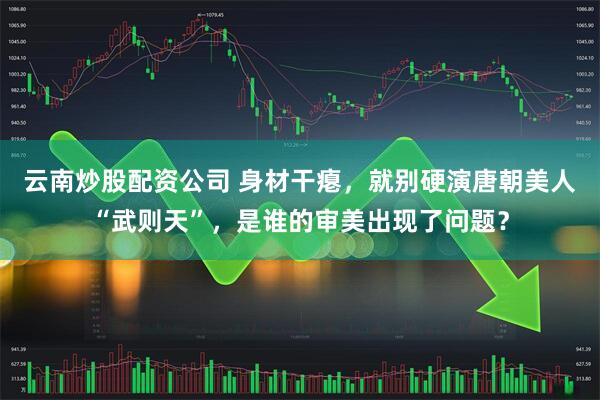 云南炒股配资公司 身材干瘪，就别硬演唐朝美人“武则天”，是谁的审美出现了问题？