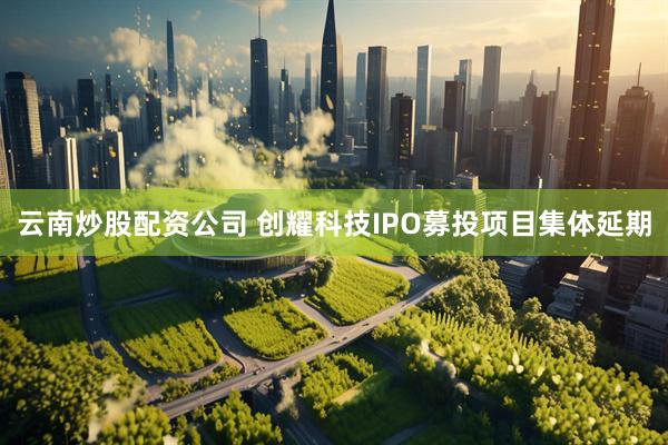 云南炒股配资公司 创耀科技IPO募投项目集体延期