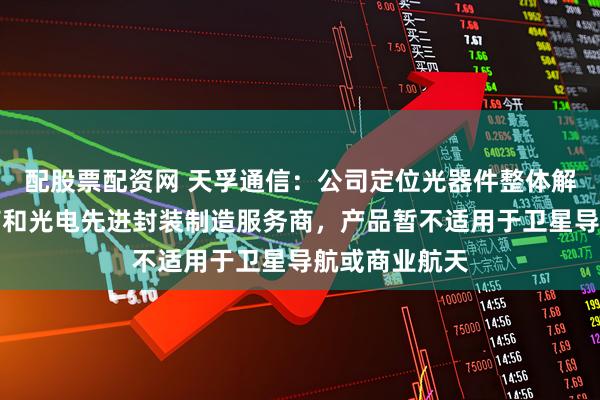 配股票配资网 天孚通信：公司定位光器件整体解决方案提供商和光电先进封装制造服务商，产品暂不适用于卫星导航或商业航天