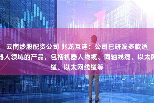 云南炒股配资公司 兆龙互连：公司已研发多款适用于机器人领域的产品，包括机器人线缆、同轴线缆、以太网线缆等