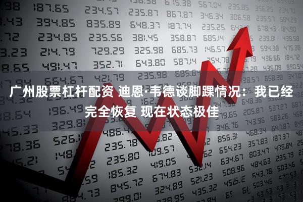 广州股票杠杆配资 迪恩·韦德谈脚踝情况：我已经完全恢复 现在状态极佳