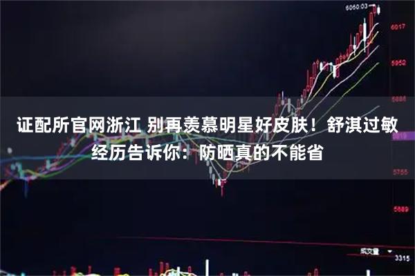 证配所官网浙江 别再羡慕明星好皮肤！舒淇过敏经历告诉你：防晒真的不能省