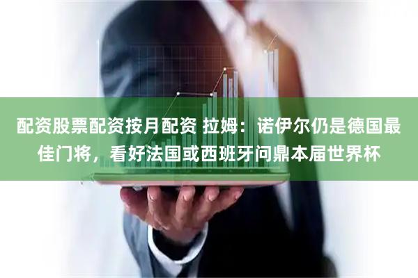 配资股票配资按月配资 拉姆：诺伊尔仍是德国最佳门将，看好法国或西班牙问鼎本届世界杯