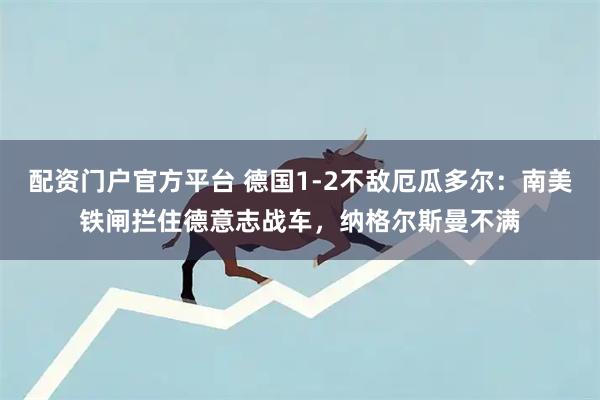 配资门户官方平台 德国1-2不敌厄瓜多尔：南美铁闸拦住德意志战车，纳格尔斯曼不满