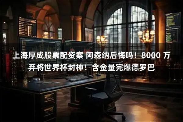 上海厚成股票配资案 阿森纳后悔吗！8000 万弃将世界杯封神！含金量完爆德罗巴