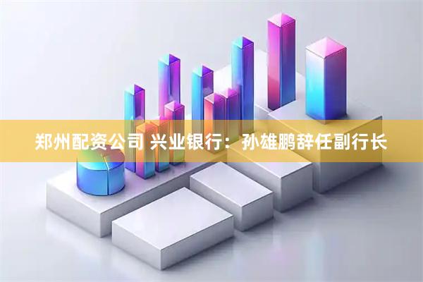 郑州配资公司 兴业银行：孙雄鹏辞任副行长