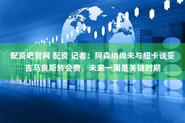 配资吧官网 配资 记者：阿森纳尚未与纽卡谈妥吉马良斯转会费，未来一周是关键时期