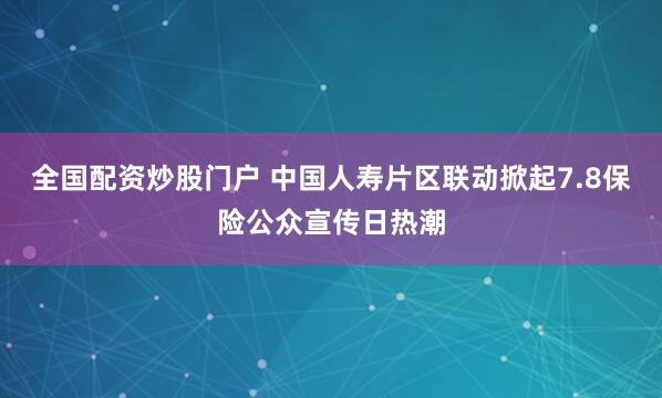 全国配资炒股门户 中国人寿片区联动掀起7.8保险公众宣传日热潮