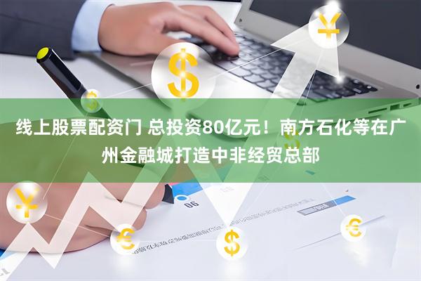 线上股票配资门 总投资80亿元！南方石化等在广州金融城打造中非经贸总部