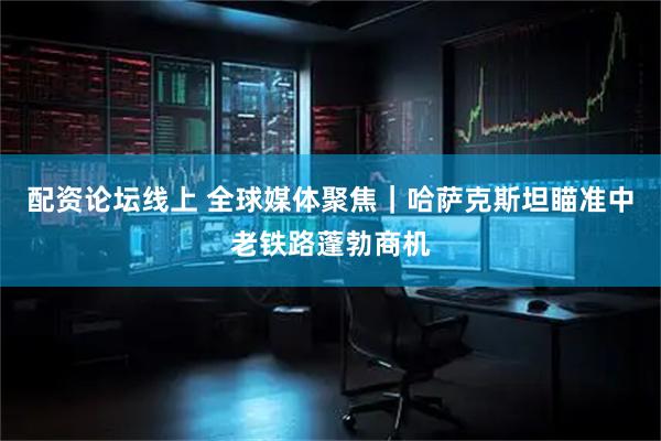 配资论坛线上 全球媒体聚焦｜哈萨克斯坦瞄准中老铁路蓬勃商机