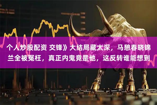 个人炒股配资 交锋》大结局藏太深，马憩春晓锦兰全被冤枉，真正内鬼竟是他，这反转谁能想到