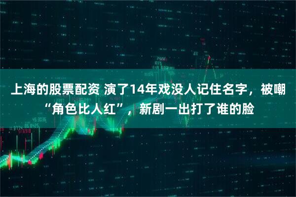 上海的股票配资 演了14年戏没人记住名字，被嘲“角色比人红”，新剧一出打了谁的脸